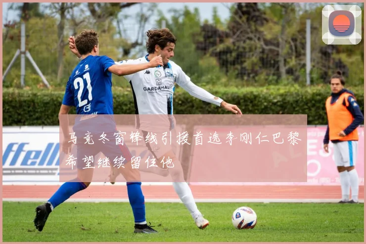 马竞冬窗锋线引援首选李刚仁巴黎希望继续留住他