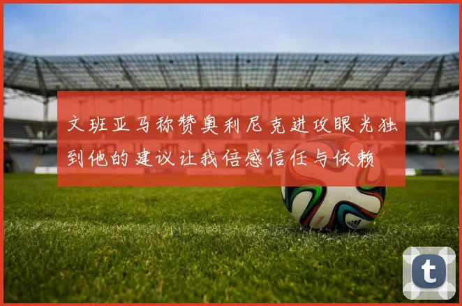 文班亚马称赞奥利尼克进攻眼光独到他的建议让我倍感信任与依赖