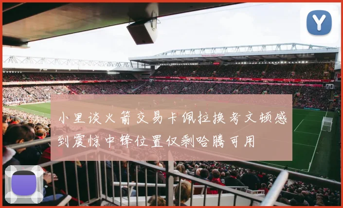 小里谈火箭交易卡佩拉换考文顿感到震惊中锋位置仅剩哈腾可用