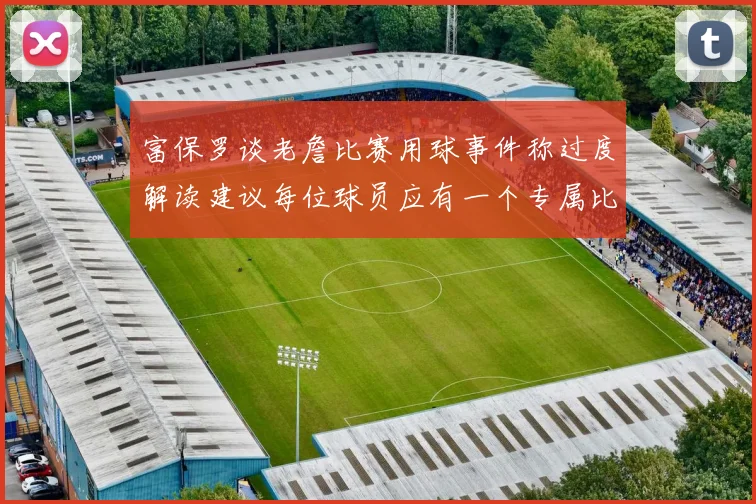 富保罗谈老詹比赛用球事件称过度解读建议每位球员应有一个专属比赛用球