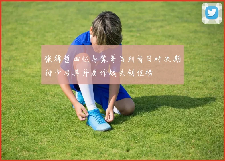 张稀哲回忆与蒙哥马利昔日对决期待今与其并肩作战共创佳绩