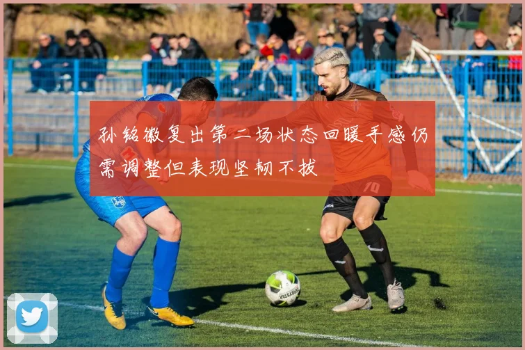 孙铭徽复出第二场状态回暖手感仍需调整但表现坚韧不拔
