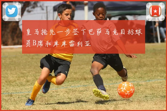 皇马抢先一步签下巴萨马竞目标球员B席和库库雷利亚