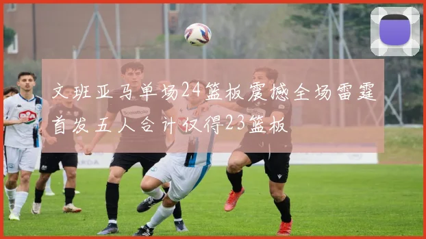文班亚马单场24篮板震撼全场雷霆首发五人合计仅得23篮板