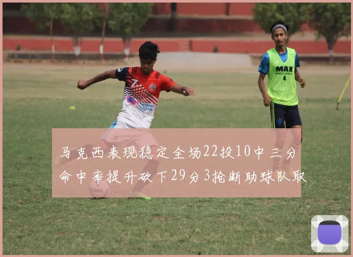 马克西表现稳定全场22投10中三分命中率提升砍下29分3抢断助球队取胜