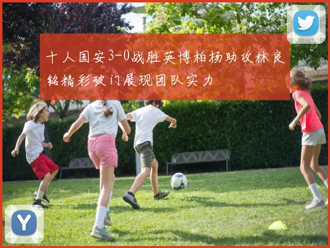 十人国安3-0战胜英博柏杨助攻林良铭精彩破门展现团队实力