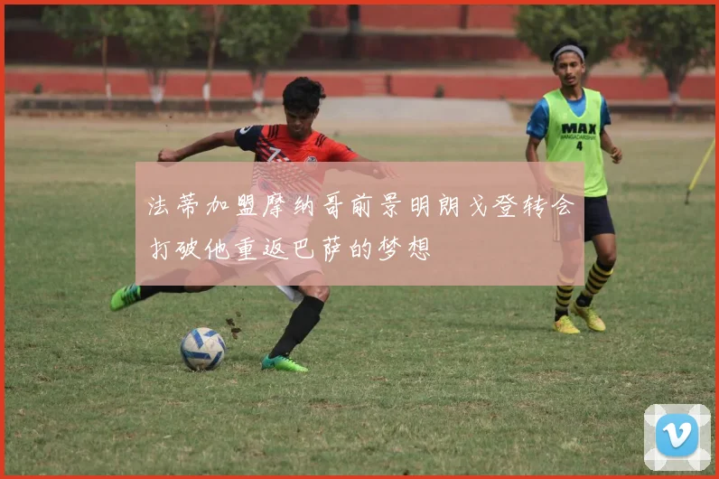 法蒂加盟摩纳哥前景明朗戈登转会打破他重返巴萨的梦想
